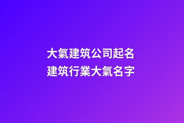 大氣建筑公司起名 建筑行業大氣名字-第1張-公司起名-玄機派